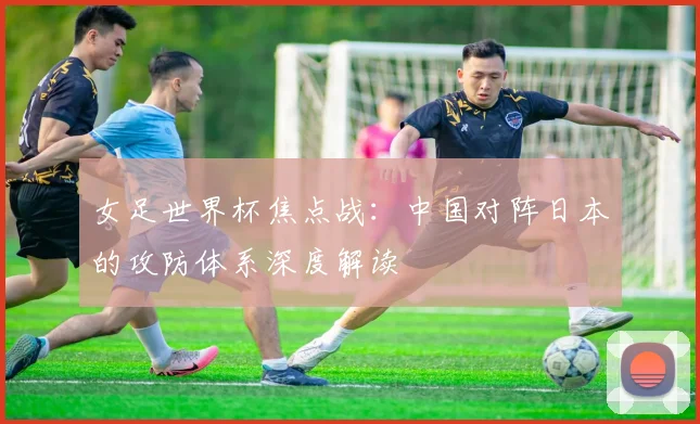 女足世界杯焦点战：中国对阵日本的攻防体系深度解读