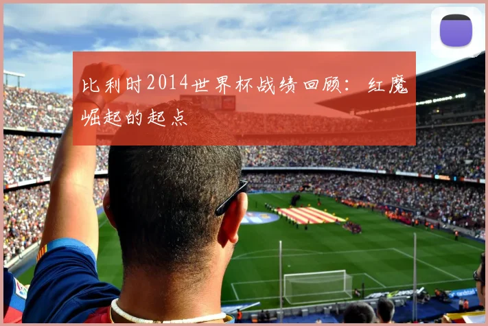 比利时2014世界杯战绩回顾：红魔崛起的起点