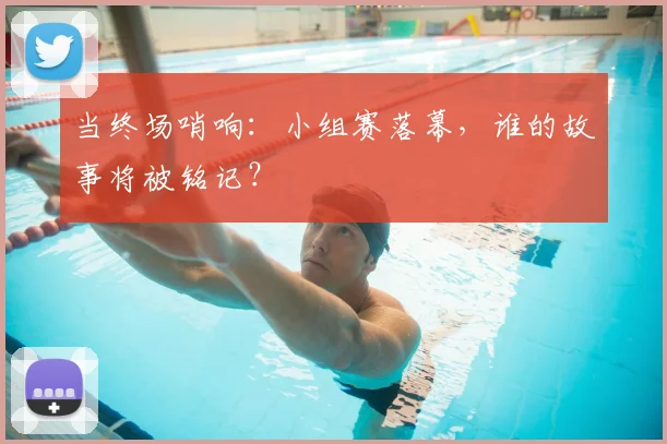 当终场哨响：小组赛落幕，谁的故事将被铭记？