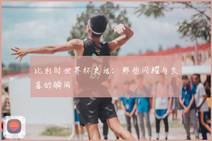 比利时世界杯史话：那些闪耀与失落的瞬间