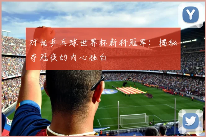 对话乒乓球世界杯新科冠军:揭秘夺冠夜的内心独白