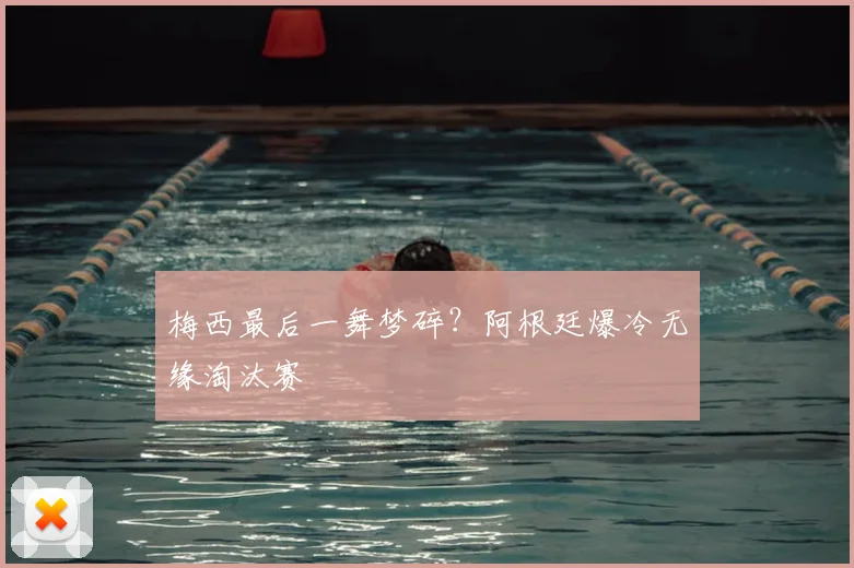 梅西最后一舞梦碎?阿根廷爆冷无缘淘汰赛