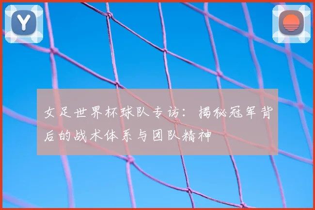 女足世界杯球队专访：揭秘冠军背后的战术体系与团队精神