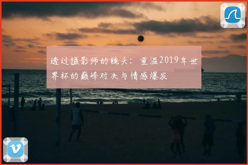 透过摄影师的镜头：重温2019年世界杯的巅峰对决与情感爆发