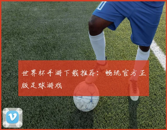 世界杯手游下载推荐:畅玩官方正版足球游戏