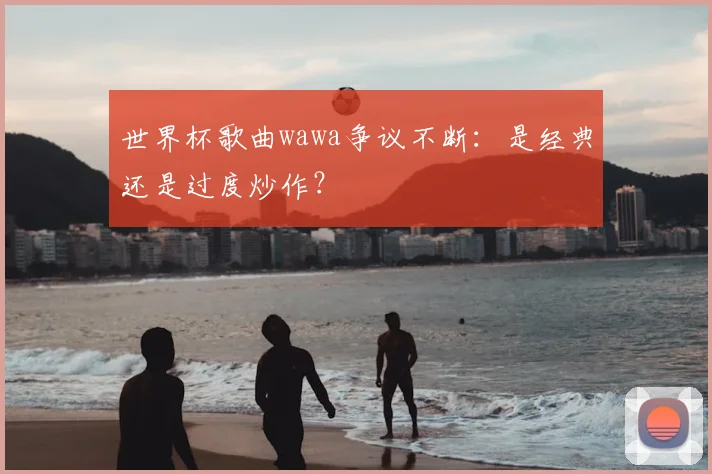 世界杯歌曲wawa争议不断:是经典还是过度炒作?