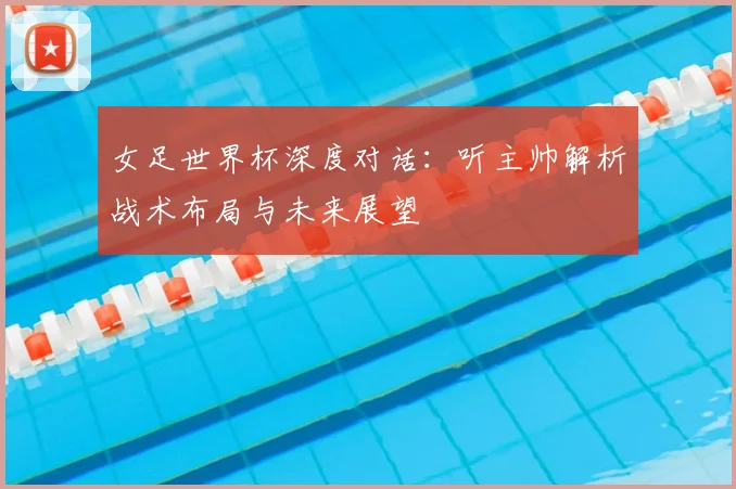 女足世界杯深度对话：听主帅解析战术布局与未来展望