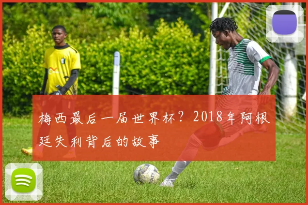 梅西最后一届世界杯?2018年阿根廷失利背后的故事