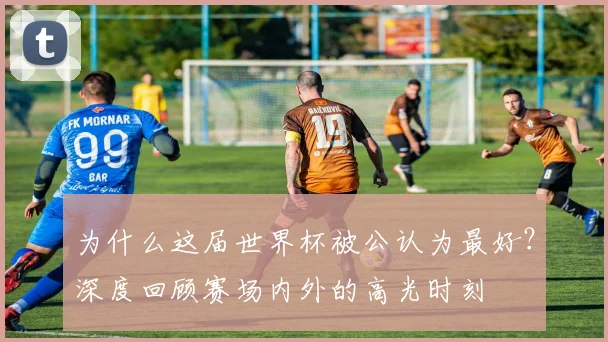 为什么这届世界杯被公认为最好？深度回顾赛场内外的高光时刻