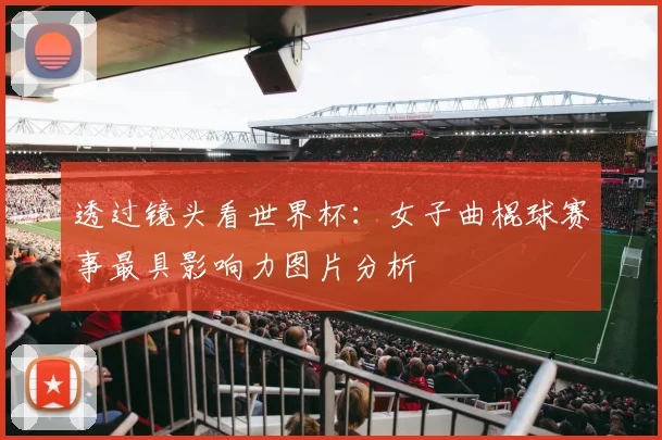 透过镜头看世界杯：女子曲棍球赛事最具影响力图片分析