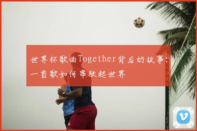 世界杯歌曲Together背后的故事:一首歌如何串联起世界