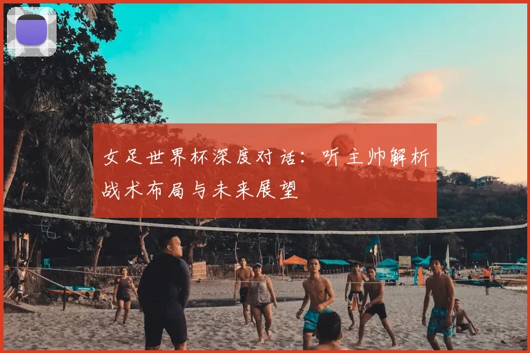 女足世界杯深度对话：听主帅解析战术布局与未来展望