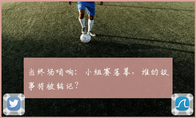 当终场哨响：小组赛落幕，谁的故事将被铭记？