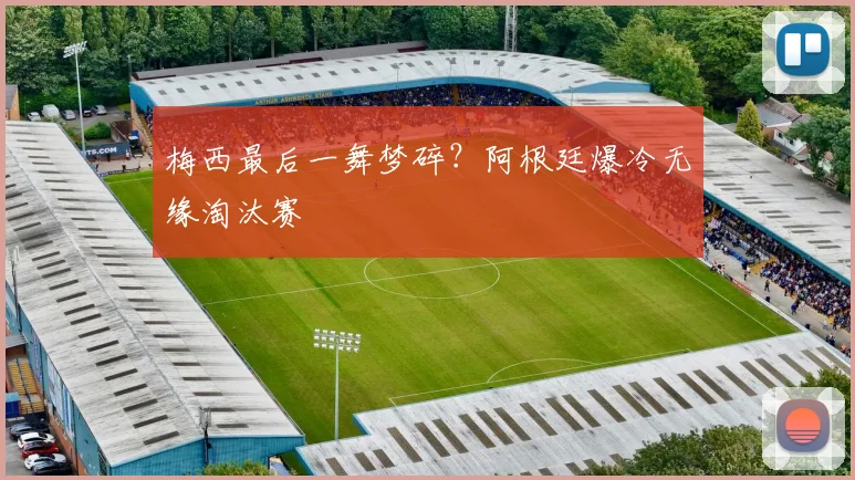 梅西最后一舞梦碎?阿根廷爆冷无缘淘汰赛
