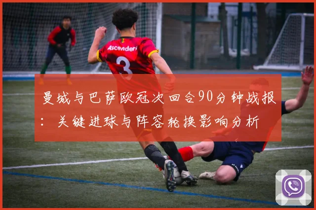 曼城与巴萨欧冠次回合90分钟战报：关键进球与阵容轮换影响分析
