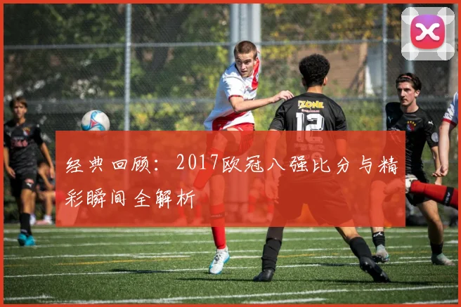 经典回顾：2017欧冠八强比分与精彩瞬间全解析