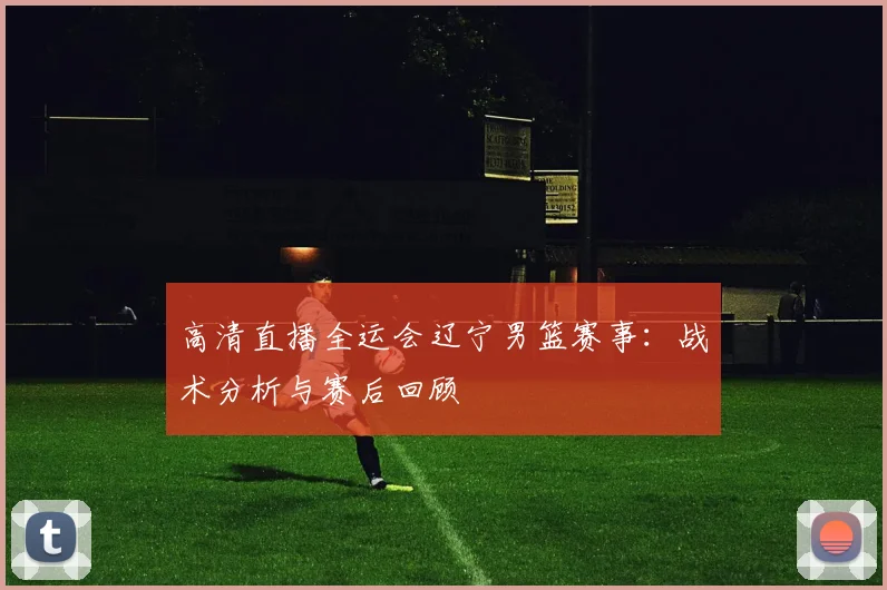 高清直播全运会辽宁男篮赛事：战术分析与赛后回顾