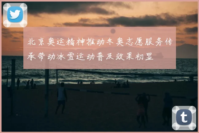 北京奥运精神推动冬奥志愿服务传承带动冰雪运动普及效果初显